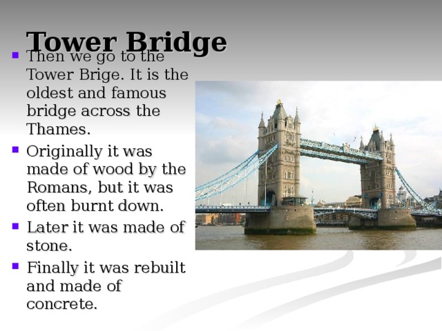 Tower Bridge Then we go to the Tower Brige. It is the oldest and famous bridge across the Thames. Originally it was made of wood by the Romans, but it was often burnt down. Later it was made of stone. Finally it was rebuilt and made of concrete. 