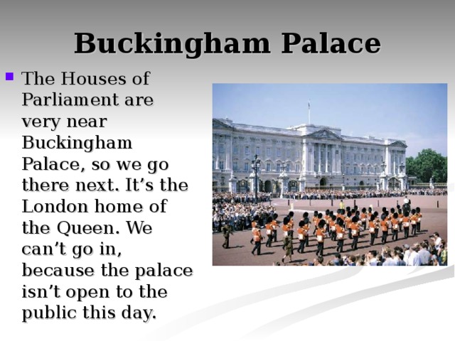 Buckingham Palace The Houses of Parliament are very near Buckingham Palace, so we go there next. It’s the London home of the Queen. We can’t go in, because the palace isn’t open to the public this day. 