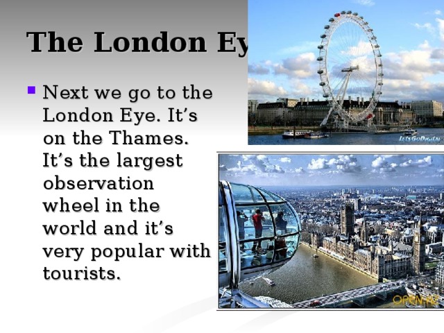 The London Eye Next we go to the London Eye. It’s on the Thames. It’s the largest observation wheel in the world and it’s very popular with tourists. 