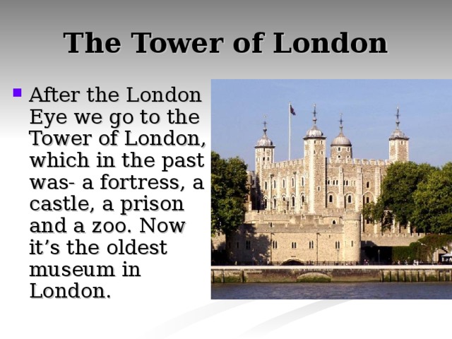 The Tower of London After the London Eye we go to the Tower of London, which in the past was- a fortress, a castle, a prison and a zoo. Now it’s the oldest museum in London. 