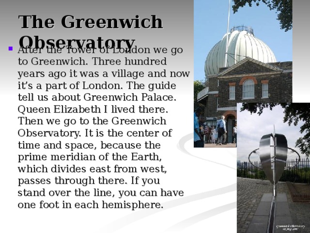 The Greenwich  Observatory After the Tower of London we go to Greenwich. Three hundred years ago it was a village and now it’s a part of London. The guide tell us about Greenwich Palace. Queen Elizabeth I lived there. Then we go to the Greenwich Observatory. It is the center of time and space, because the prime meridian of the Earth, which divides east from west, passes through there. If you stand over the line, you can have one foot in each hemisphere. 