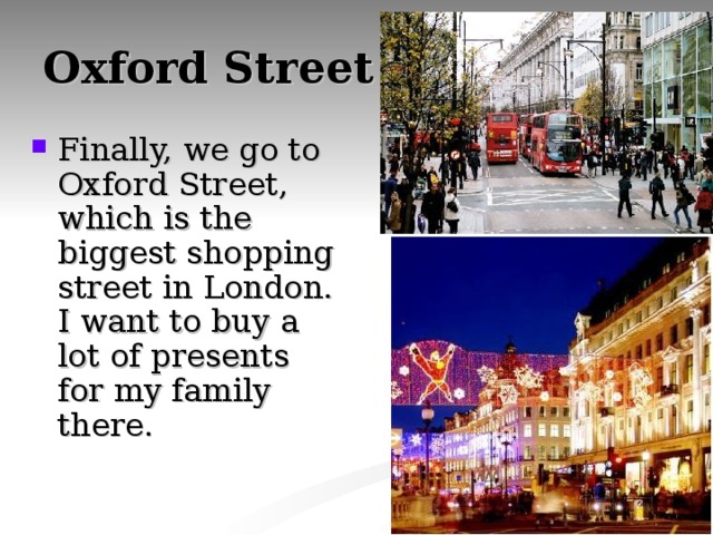 Oxford Street Finally, we go to Oxford Street, which is the biggest shopping street in London. I want to buy a lot of presents for my family there. 