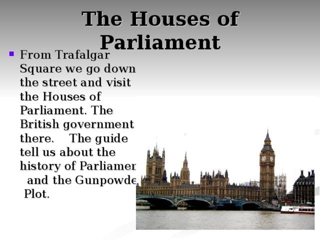 The Houses of Parliament From Trafalgar Square we go down the street and visit the Houses of Parliament. The British government is there. The guide tell us about the history of Parliament and the Gunpowder Plot. 
