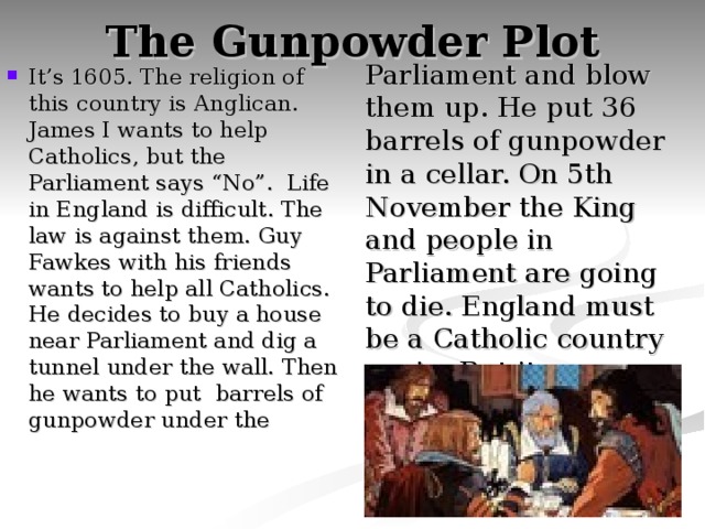 The Gunpowder Plot Parliament and blow them up. He put 36 barrels of gunpowder in a cellar. On 5th November the King and people in Parliament are going to die. England must be a Catholic country again. But it was a trip. He was caught and executed. It’s 1605. The religion of this country is Anglican. James I wants to help Catholics, but the Parliament says “No”. Life in England is difficult. The law is against them. Guy Fawkes with his friends wants to help all Catholics. He decides to buy a house near Parliament and dig a tunnel under the wall. Then he wants to put barrels of gunpowder under the 