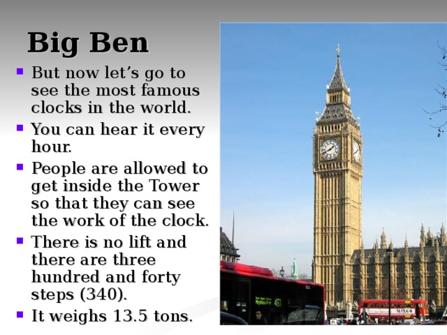 Big Ben But now let’s go to see the most famous clocks in the world. You can hear it every hour. People are allowed to get inside the Tower so that they can see the work of the clock. There is no lift and there are three hundred and forty steps (340). It weighs 13.5 tons. 