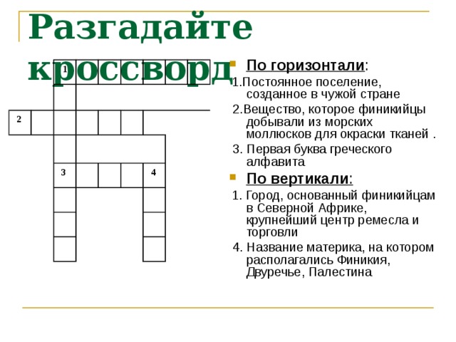 Разгадайте кроссворд По горизонтали :  1.Постоянное поселение, созданное в чужой стране  2.Вещество, которое финикийцы добывали из морских моллюсков для окраски тканей .  3. Первая буква греческого алфавита По вертикали :  1. Город, основанный финикийцам в Северной Африке, крупнейший центр ремесла и торговли  4. Название материка, на котором располагались Финикия, Двуречье, Палестина  1  2  3    4 