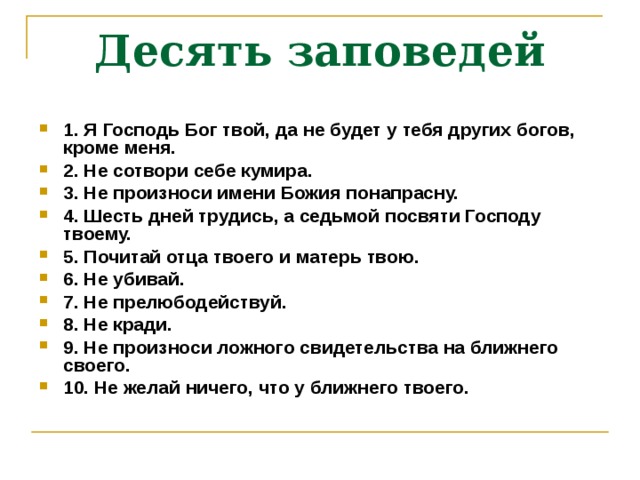 Десять заповедей 1. Я  Господь Бог твой, да не будет у тебя других богов, кроме меня. 2. Не сотвори себе кумира. 3. Не произноси имени Божия понапрасну. 4. Шесть дней трудись, а седьмой посвяти Господу твоему. 5. Почитай отца твоего и матерь твою. 6. Не убивай. 7. Не прелюбодействуй. 8. Не кради. 9. Не произноси ложного свидетельства на ближнего своего. 10. Не желай ничего, что у ближнего твоего.  