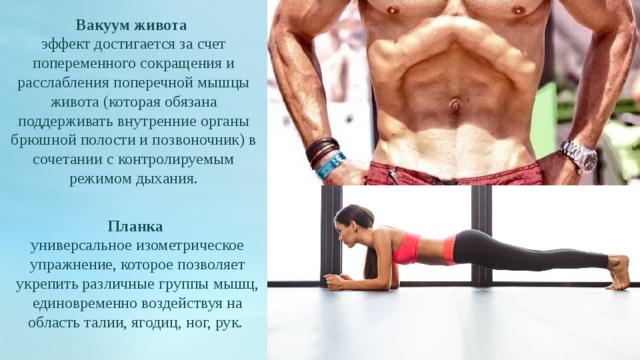 Вакуум живота эффект достигается за счет попеременного сокращения и расслабления поперечной мышцы живота (которая обязана поддерживать внутренние органы брюшной полости и позвоночник) в сочетании с контролируемым режимом дыхания. Планка  универсальное изометрическое упражнение, которое позволяет укрепить различные группы мышц, единовременно воздействуя на область талии, ягодиц, ног, рук. 