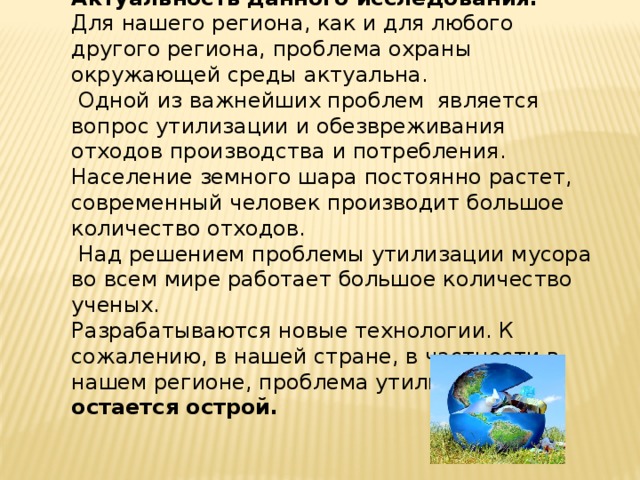 Актуальность данного исследования. Для нашего региона, как и для любого другого региона, проблема охраны окружающей среды актуальна.  Одной из важнейших проблем является вопрос утилизации и обезвреживания отходов производства и потребления. Население земного шара постоянно растет, современный человек производит большое количество отходов.  Над решением проблемы утилизации мусора во всем мире работает большое количество ученых. Разрабатываются новые технологии. К сожалению, в нашей стране, в частности в нашем регионе, проблема утилизации остается острой. 