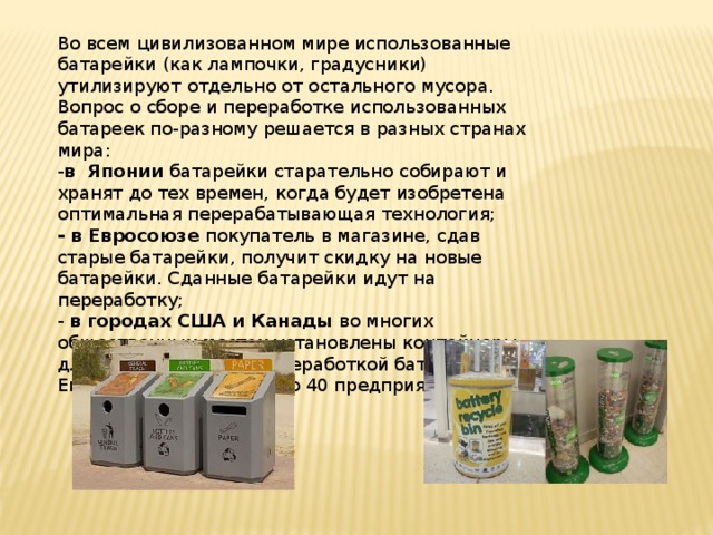 Во всем цивилизованном мире использованные батарейки (как лампочки, градусники) утилизируют отдельно от остального мусора. Вопрос о сборе и переработке использованных батареек по-разному решается в разных странах мира: - в Японии батарейки старательно собирают и хранят до тех времен, когда будет изобретена оптимальная перерабатывающая технология; - в Евросоюзе покупатель в магазине, сдав старые батарейки, получит скидку на новые батарейки. Сданные батарейки идут на переработку; - в городах США и Канады во многих общественных местах установлены контейнеры для сбора батареек. Переработкой батареек в Европе занимается около 40 предприятий. 