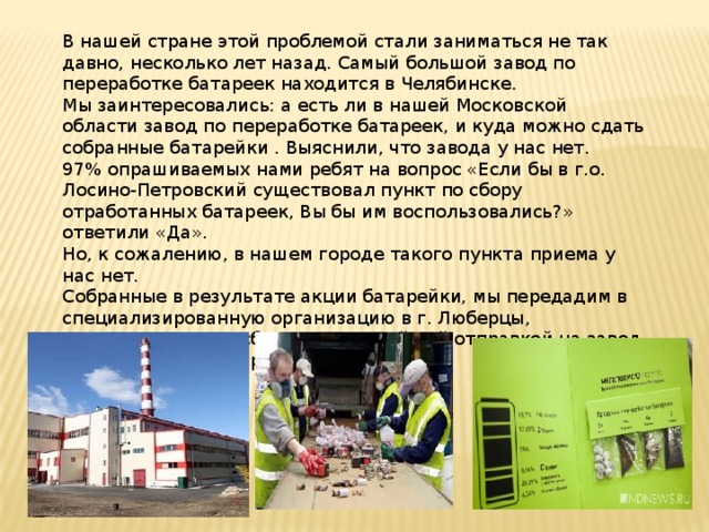 В нашей стране этой проблемой стали заниматься не так давно, несколько лет назад. Самый большой завод по переработке батареек находится в Челябинске. Мы заинтересовались: а есть ли в нашей Московской области завод по переработке батареек, и куда можно сдать собранные батарейки . Выяснили, что завода у нас нет. 97% опрашиваемых нами ребят на вопрос «Если бы в г.о. Лосино-Петровский существовал пункт по сбору отработанных батареек, Вы бы им воспользовались?» ответили «Да». Но, к сожалению, в нашем городе такого пункта приема у нас нет. Собранные в результате акции батарейки, мы передадим в специализированную организацию в г. Люберцы, занимающуюся их сбором и дальнейшей отправкой на завод по утилизации батареек в г. Челябинске. 