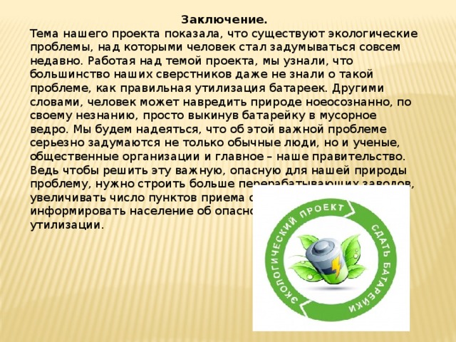 Заключение. Тема нашего проекта показала, что существуют экологические проблемы, над которыми человек стал задумываться совсем недавно. Работая над темой проекта, мы узнали, что большинство наших сверстников даже не знали о такой проблеме, как правильная утилизация батареек. Другими словами, человек может навредить природе ноеосознанно, по своему незнанию, просто выкинув батарейку в мусорное ведро. Мы будем надеяться, что об этой важной проблеме серьезно задумаются не только обычные люди, но и ученые, общественные организации и главное – наше правительство. Ведь чтобы решить эту важную, опасную для нашей природы проблему, нужно строить больше перерабатывающих заводов, увеличивать число пунктов приема отслуживших батареек, информировать население об опасности их неправильной утилизации. 