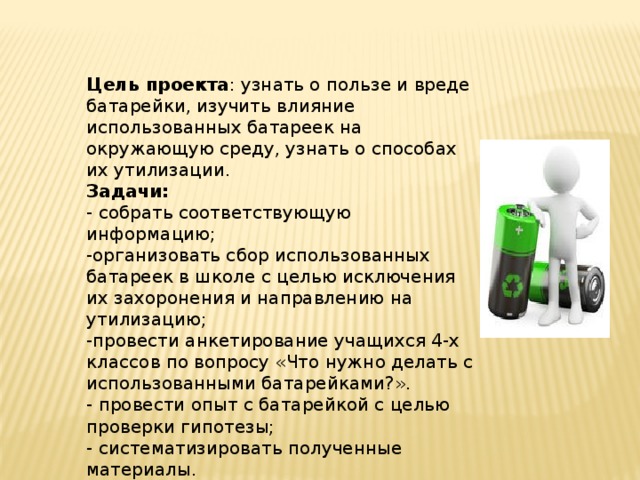 Цель проекта : узнать о пользе и вреде батарейки, изучить влияние использованных батареек на окружающую среду, узнать о способах их утилизации. Задачи: - собрать соответствующую информацию; -организовать сбор использованных батареек в школе с целью исключения их захоронения и направлению на утилизацию; -провести анкетирование учащихся 4-х классов по вопросу «Что нужно делать с использованными батарейками?». - провести опыт с батарейкой с целью проверки гипотезы; - систематизировать полученные материалы. 