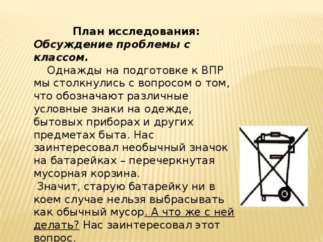 План исследования: Обсуждение проблемы с классом.  Однажды на подготовке к ВПР мы столкнулись с вопросом о том, что обозначают различные условные знаки на одежде, бытовых приборах и других предметах быта. Нас заинтересовал необычный значок на батарейках – перечеркнутая мусорная корзина.  Значит, старую батарейку ни в коем случае нельзя выбрасывать как обычный мусор . А что же с ней делать? Нас заинтересовал этот вопрос. 