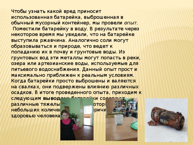 Чтобы узнать какой вред приносит использованная батарейка, выброшенная в обычный мусорный контейнер, мы провели опыт.  Поместили батарейку в воду. В результате через некоторое время мы увидели, что на батарейке выступила ржавчина. Аналогично соли могут образовываться и природе, что ведет к попаданию их в почву и грунтовые воды. Из грунтовых вод эти металлы могут попасть в реки, озера или артезианские воды, используемые для питьевого водоснабжения. Данный опыт прост и максимально приближен к реальным условиям. Когда батарейки просто выброшены и валяются на свалках, они подвержены влиянию различных осадков. В итоге проведенного опыта, приходим к следующим выводам: батарейки содержат различные тяжелые металлы, которые даже в небольших количествах могут причинить вред здоровью человека. 