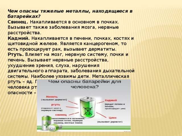 Чем опасны тяжелые металлы, находящиеся в батарейках? Свинец. Накапливается в основном в почках. Вызывает также заболевания мозга, нервные расстройства. Кадмий. Накапливается в печени, почках, костях и щитовидной железе. Является канцерогеном, то есть провоцирует рак, вызывает дерматиты. Ртуть. Влияет на мозг, нервную систему, почки и печень. Вызывает нервные расстройства, ухудшение зрения, слуха, нарушения двигательного аппарата, заболевания дыхательной системы. Наиболее уязвимы дети. Металлическая ртуть – яд. По степени воздействия на организм человека ртуть относится к первому классу опасности – «чрезвычайно опасные вещества». 