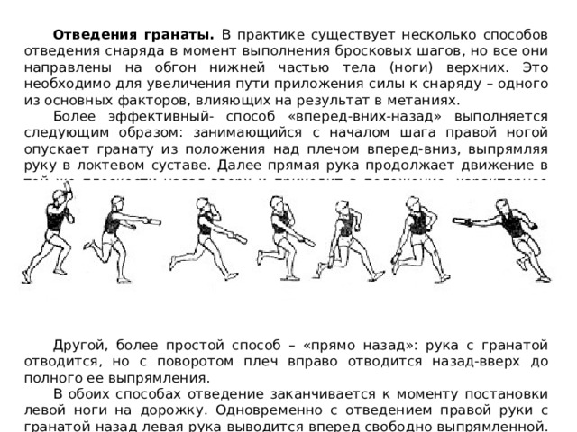 Отведения гранаты. В практике существует несколько способов отведения снаряда в момент выполнения бросковых шагов, но все они направлены на обгон нижней частью тела (ноги) верхних. Это необходимо для увеличения пути приложения силы к снаряду – одного из основных факторов, влияющих на результат в метаниях. Более эффективный- способ «вперед-вних-назад» выполняется следующим образом: занимающийся с началом шага правой ногой опускает гранату из положения над плечом вперед-вниз, выпрямляя руку в локтевом суставе. Далее прямая рука продолжает движение в той же плоскости назад-вверх и приходит в положение, характерное перед финальной фазой метания. Другой, более простой способ – «прямо назад»: рука с гранатой отводится, но с поворотом плеч вправо отводится назад-вверх до полного ее выпрямления. В обоих способах отведение заканчивается к моменту постановки левой ноги на дорожку. Одновременно с отведением правой руки с гранатой назад левая рука выводится вперед свободно выпрямленной. 
