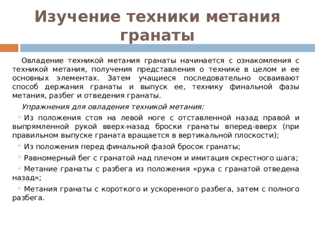 Изучение техники метания гранаты Овладение техникой метания гранаты начинается с ознакомления с техникой метания, получения представления о технике в целом и ее основных элементах. Затем учащиеся последовательно осваивают способ держания гранаты и выпуск ее, технику финальной фазы метания, разбег и отведения гранаты. Упражнения для овладения техникой метания: Из положения стоя на левой ноге с отставленной назад правой и выпрямленной рукой вверх-назад броски гранаты вперед-вверх (при правильном выпуске граната вращается в вертикальной плоскости); Из положения перед финальной фазой бросок гранаты; Равномерный бег с гранатой над плечом и имитация скрестного шага; Метание гранаты с разбега из положения «рука с гранатой отведена назад»; Метания гранаты с короткого и ускоренного разбега, затем с полного разбега. 