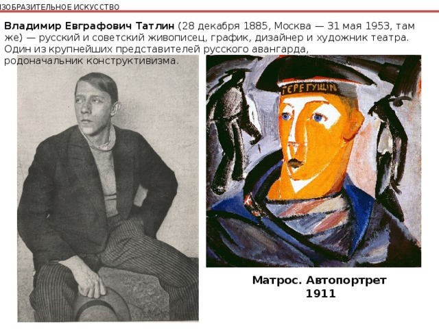 ИЗОБРАЗИТЕЛЬНОЕ ИСКУССТВО Владимир Евграфович Татлин  (28 декабря 1885, Москва — 31 мая 1953, там же) — русский и советский живописец, график, дизайнер и художник театра. Один из крупнейших представителей русского авангарда, родоначальник конструктивизма. Матрос. Автопортрет  1911 
