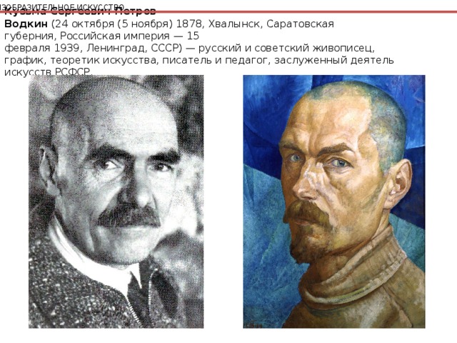 ИЗОБРАЗИТЕЛЬНОЕ ИСКУССТВО Кузьма Сергеевич Петров-Водкин  (24 октября (5 ноября) 1878, Хвалынск, Саратовская губерния, Российская империя — 15 февраля 1939, Ленинград, СССР) — русский и советский живописец, график, теоретик искусства, писатель и педагог, заслуженный деятель искусств РСФСР. 
