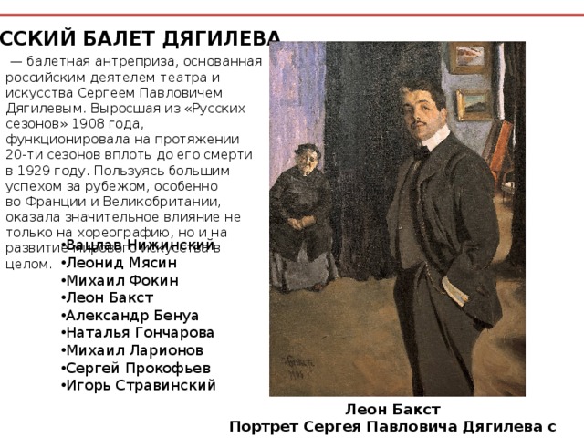 РУССКИЙ БАЛЕТ ДЯГИЛЕВА  —  балетная антреприза, основанная российским деятелем театра и искусства Сергеем Павловичем Дягилевым. Выросшая из «Русских сезонов» 1908 года, функционировала на протяжении 20-ти сезонов вплоть до его смерти в 1929 году. Пользуясь большим успехом за рубежом, особенно во Франции и Великобритании, оказала значительное влияние не только на хореографию, но и на развитие мирового искусства в целом. Вацлав Нижинский Леонид Мясин  Михаил Фокин Леон Бакст Александр Бенуа Наталья Гончарова Михаил Ларионов Сергей Прокофьев Игорь Стравинский Леон Бакст Портрет Сергея Павловича Дягилева с няней, 1905 