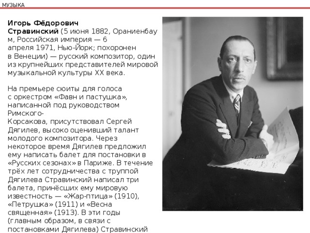 МУЗЫКА Игорь Фёдорович Стравинский  (5 июня 1882, Ораниенбаум, Российская империя — 6 апреля 1971, Нью-Йорк; похоронен в Венеции) — русский композитор, один из крупнейших представителей мировой музыкальной культуры XX века. На премьере сюиты для голоса с оркестром «Фавн и пастушка», написанной под руководством Римского-Корсакова, присутствовал Сергей Дягилев, высоко оценивший талант молодого композитора. Через некоторое время Дягилев предложил ему написать балет для постановки в «Русских сезонах» в Париже. В течение трёх лет сотрудничества с труппой Дягилева Стравинский написал три балета, принёсших ему мировую известность — «Жар-птица» (1910), «Петрушка» (1911) и «Весна священная» (1913). В эти годы (главным образом, в связи с постановками Дягилева) Стравинский неоднократно ездил в Париж. 