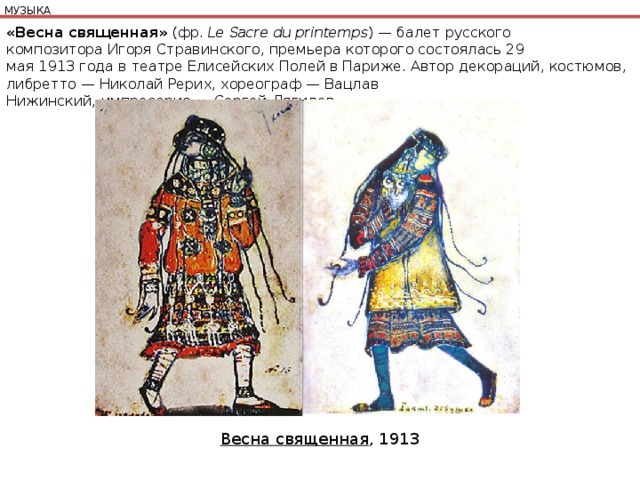 МУЗЫКА «Весна священная»  (фр.  Le Sacre du printemps ) — балет русского композитора Игоря Стравинского, премьера которого состоялась 29 мая 1913 года в театре Елисейских Полей в Париже. Автор декораций, костюмов, либретто — Николай Рерих, хореограф — Вацлав Нижинский, импресарио — Сергей Дягилев. Весна священная , 1913 