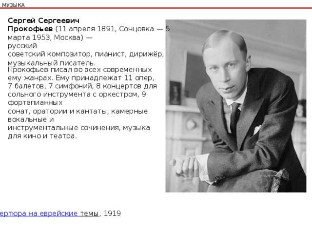 МУЗЫКА Сергей Сергеевич Прокофьев  (11 апреля 1891, Сонцовка — 5 марта 1953, Москва) — русский советский композитор, пианист, дирижёр, музыкальный писатель.   Прокофьев писал во всех современных ему жанрах. Ему принадлежат 11 опер, 7 балетов, 7 симфоний, 8 концертов для сольного инструмента с оркестром, 9 фортепианных сонат, оратории и кантаты, камерные вокальные и инструментальные сочинения, музыка для кино и театра. Увертюра на еврейские темы , 1919 