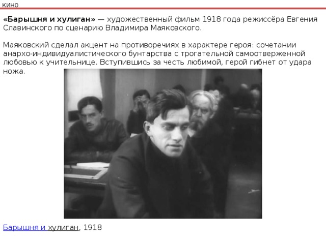 КИНО «Барышня и хулиган»  — художественный фильм 1918 года режиссёра Евгения Славинского по сценарию Владимира Маяковского.   Маяковский сделал акцент на противоречиях в характере героя: сочетании анархо-индивидуалистического бунтарства с трогательной самоотверженной любовью к учительнице. Вступившись за честь любимой, герой гибнет от удара ножа. Барышня и хулиган , 1918 