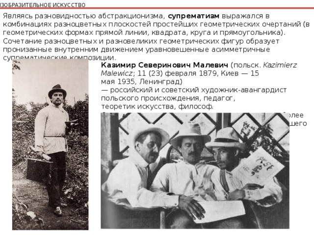 ИЗОБРАЗИТЕЛЬНОЕ ИСКУССТВО Являясь разновидностью абстракционизма, супрематизм выражался в комбинациях разноцветных плоскостей простейших геометрических очертаний (в геометрических формах прямой линии, квадрата, круга и прямоугольника). Сочетание разноцветных и разновеликих геометрических фигур образует пронизанные внутренним движением уравновешенные асимметричные супрематические композиции. Казимир Северинович Малевич  (польск.  Kazimierz Malewicz ; 11 (23) февраля 1879, Киев — 15 мая 1935, Ленинград) — российский и советский художник-авангардист польского происхождения, педагог, теоретик искусства, философ. Основоположник супрематизма — одного из наиболее ранних проявлений абстрактного искусства новейшего времени. 