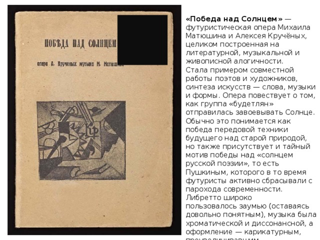 «Победа над Солнцем»  — футуристическая опера Михаила Матюшина и Алексея Кручёных, целиком построенная на литературной, музыкальной и живописной алогичности. Стала примером совместной работы поэтов и художников, синтеза искусств — слова, музыки и формы. Опера повествует о том, как группа «будетлян» отправилась завоевывать Солнце. Обычно это понимается как победа передовой техники будущего над старой природой, но также присутствует и тайный мотив победы над «солнцем русской поэзии», то есть Пушкиным, которого в то время футуристы активно сбрасывали с парохода современности. Либретто широко пользовалось заумью (оставаясь довольно понятным), музыка была хроматической и диссонансной, а оформление — карикатурным, преувеличивавшим характеристики того или иного персонажа. 
