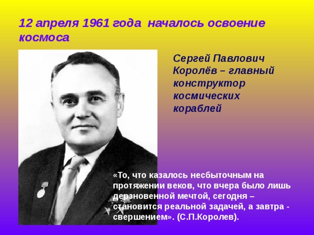 12 апреля 1961 года началось освоение космоса Сергей Павлович Королёв – главный конструктор космических кораблей   « То, что казалось несбыточным на протяжении веков, что вчера было лишь дерзновенной мечтой, сегодня – становится реальной задачей, а завтра - свершением». (С.П.Королев).    