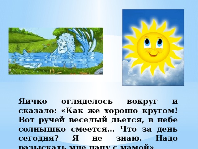 Яичко огляделось вокруг и сказало: «Как же хорошо кругом! Вот ручей веселый льется, в небе солнышко смеется… Что за день сегодня? Я не знаю. Надо разыскать мне папу с мамой». 