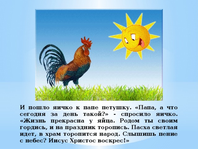 И пошло яичко к папе петушку. «Папа, а что сегодня за день такой?» - спросило яичко. «Жизнь прекрасна у яйца. Родом ты своим гордись, и на праздник торопись. Пасха светлая идет, в храм торопится народ. Слышишь пение с небес? Иисус Христос воскрес!» 