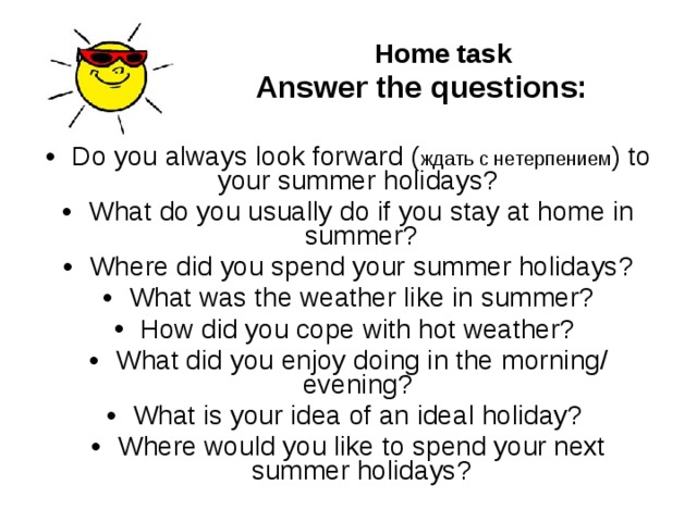  Home task  Answer the  questions:  Do you always look forward ( ждать с нетерпением ) to your summer holidays? What do you usually do if you stay at home in summer? Where did you spend your summer holidays? What was the weather like in summer? How did you cope with hot weather?  What d id you enjoy doing in the morning/ evening? What is your idea of an ideal holiday? Where would you like to spend your next summer holidays?  
