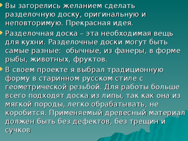 Вы загорелись желанием сделать разделочную доску, оригинальную и неповторимую. Прекрасная идея. Разделочная доска – эта необходимая вещь для кухни. Разделочные доски могут быть самые разные: обычные, из фанеры, в форме рыбы, животных, фруктов. В своем проекте я выбрал традиционную форму в старинном русском стиле с геометрической резьбой. Для работы больше всего подходят доска из липы, так как она из мягкой породы, легко обрабатывать, не коробится. Применяемый древесный материал должен быть без дефектов, без трещин и сучков 