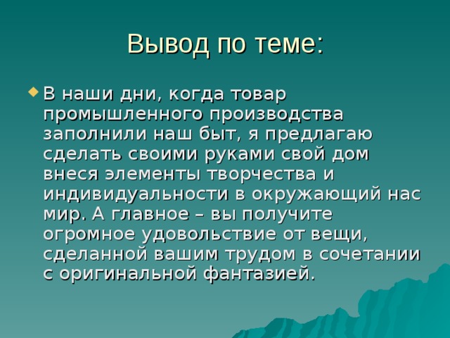 Вывод по теме: В наши дни, когда товар промышленного производства заполнили наш быт, я предлагаю сделать своими руками свой дом внеся элементы творчества и индивидуальности в окружающий нас мир. А главное – вы получите огромное удовольствие от вещи, сделанной вашим трудом в сочетании с оригинальной фантазией. 
