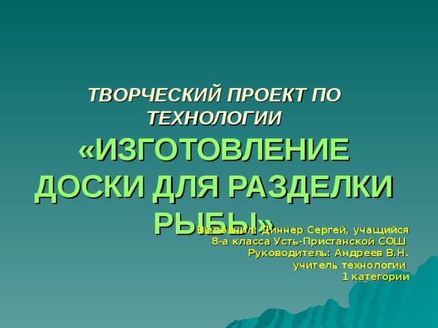ТВОРЧЕСКИЙ ПРОЕКТ ПО ТЕХНОЛОГИИ  «ИЗГОТОВЛЕНИЕ ДОСКИ ДЛЯ РАЗДЕЛКИ РЫБЫ» Выполнил:  Диннер Сергей, учащийся 8-а класса Усть-Пристанской СОШ  Руководитель: Андреев В.Н. учитель технологии 1 категории  