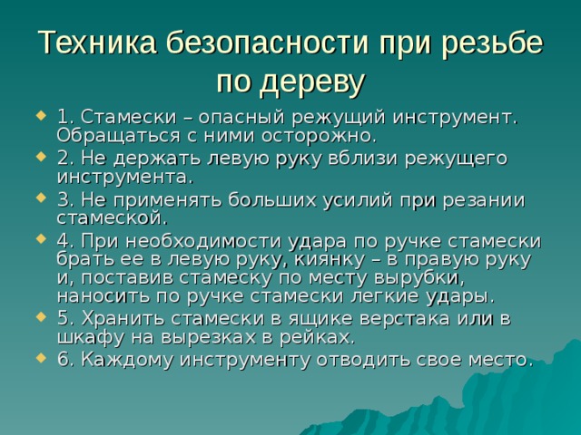 Техника безопасности при резьбе по дереву 1. Стамески – опасный режущий инструмент. Обращаться с ними осторожно. 2. Не держать левую руку вблизи режущего инструмента. 3. Не применять больших усилий при резании стамеской. 4. При необходимости удара по ручке стамески брать ее в левую руку, киянку – в правую руку и, поставив стамеску по месту вырубки, наносить по ручке стамески легкие удары. 5. Хранить стамески в ящике верстака или в шкафу на вырезках в рейках. 6. Каждому инструменту отводить свое место.  