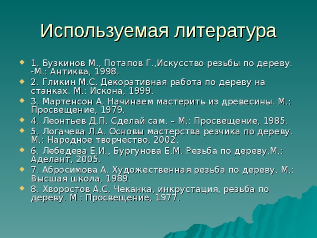 Используемая литература 1. Бузкинов М., Потапов Г.,Искусство резьбы по дереву. -М.: Антиква, 1998. 2. Гликин М.С. Декоративная работа по дереву на станках. М.: Искона, 1999. 3. Мартенсон А. Начинаем мастерить из древесины. М.: Просвещение, 1979. 4. Леонтьев Д.П. Сделай сам. – М.: Просвещение, 1985. 5. Логачева Л.А. Основы мастерства резчика по дереву. М.: Народное творчество, 2002. 6. Лебедева Е.И., Бургунова Е.М. Резьба по дереву.М.: Аделант, 2005. 7. Абросимова А. Художественная резьба по дереву. М.: Высшая школа, 1989. 8. Хворостов А.С. Чеканка, инкрустация, резьба по дереву. М.: Просвещение, 1977. 