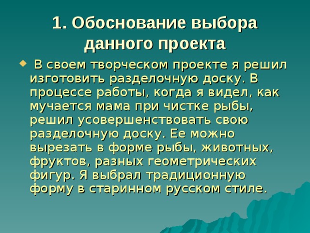 1. Обоснование выбора данного проекта  В своем творческом проекте я решил изготовить разделочную доску. В процессе работы, когда я видел, как мучается мама при чистке рыбы, решил усовершенствовать свою разделочную доску. Ее можно вырезать в форме рыбы, животных, фруктов, разных геометрических фигур. Я выбрал традиционную форму в старинном русском стиле. 