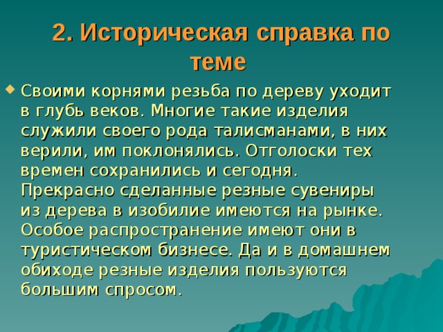 2. Историческая справка по теме  Своими корнями резьба по дереву уходит в глубь веков. Многие такие изделия служили своего рода талисманами, в них верили, им поклонялись. Отголоски тех времен сохранились и сегодня. Прекрасно сделанные резные сувениры из дерева в изобилие имеются на рынке. Особое распространение имеют они в туристическом бизнесе. Да и в домашнем обиходе резные изделия пользуются большим спросом. 
