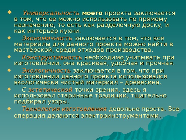  Универсальность  моего проекта заключается в том, что ее можно использовать по прямому назначению, то есть как разделочную доску, и как интерьер кухни.  Экономичность заключается в том, что все материалы для данного проекта можно найти в мастерской, среди отходов производства.  Конструктивность необходимо учитывать при изготовлении, она красивая, удобная и прочная.  Экологичность  заключается в том, что при изготовлении данного проекта использовался экологически чистый материал – древесина.  С эстетической точки зрения, здесь я использовал старинные традиции, тщательно подбирал узоры.  Технология изготовления довольно проста. Все операция делаются электроинструментами . 