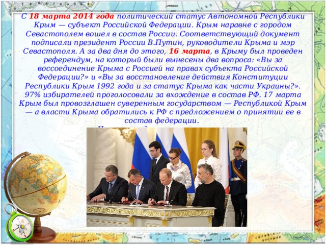 С 18 марта 2014 года политический статус Автономной Республики Крым — субъект Российской Федерации. Крым наравне с городом Севастополем вошел в состав России. Соответствующий документ подписали президент России В.Путин, руководители Крыма и мэр Севастополя. А за два дня до этого, 16 марта , в Крыму был проведен референдум, на который были вынесены два вопроса: «Вы за воссоединение Крыма с Россией на правах субъекта Российской Федерации?» и «Вы за восстановление действия Конституции Республики Крым 1992 года и за статус Крыма как части Украины?». 97% избирателей проголосовали за вхождение в состав РФ. 17 марта Крым был провозглашен суверенным государством — Республикой Крым — а власти Крыма обратились к РФ с предложением о принятии ее в состав федерации. Что впоследствии и произошло. 