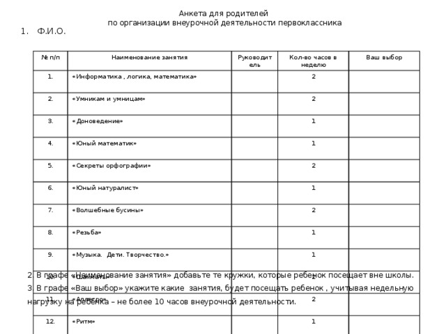 Анкета для родителей  по организации внеурочной деятельности первоклассника Ф.И.О. № п/п 1. Наименование занятия 2. «Информатика , логика, математика» Руководитель Кол-во часов в неделю «Умникам и умницам» 3. Ваш выбор 2 «Доноведение» 4. 2 «Юный математик» 5. 1 «Секреты орфографии» 6. 1 «Юный натуралист» 7. 2 «Волшебные бусины» 8. 1 9. «Резьба» 10. 2 «Музыка. Дети. Творчество.» 1 «Шахматы» 11. 12. 1 «Аллегро» «Ритм» 13. 2 2 «Маленькие звёздочки» 14. 1 «Учусь плавать» 15. 1 «Здоровейка» 1 2 2. В графе «Наименование занятия» добавьте те кружки, которые ребенок посещает вне школы. 3. В графе «Ваш выбор» укажите какие занятия, будет посещать ребенок , учитывая недельную нагрузку на ребёнка – не более 10 часов внеурочной деятельности. 