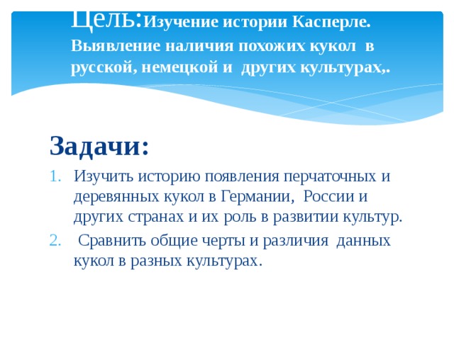 Цель: Изучение истории Касперле. Выявление наличия похожих кукол в русской, немецкой и других культурах,.  п Задачи: Изучить историю появления перчаточных и деревянных кукол в Германии, России и других странах и их роль в развитии культур.  Сравнить общие черты и различия данных кукол в разных культурах. 