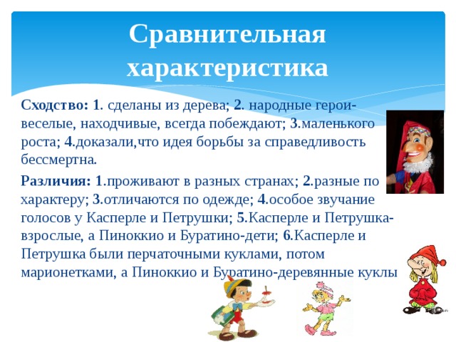 Сравнительная характеристика Сходство: 1 . сделаны из дерева; 2 . народные герои- веселые, находчивые, всегда побеждают; 3 .маленького роста; 4 .доказали,что идея борьбы за справедливость бессмертна. Различия: 1 .проживают в разных странах; 2 .разные по характеру; 3 .отличаются по одежде; 4 .особое звучание голосов у Касперле и Петрушки; 5 .Касперле и Петрушка-взрослые, а Пиноккио и Буратино-дети; 6 .Касперле и Петрушка были перчаточными куклами, потом марионетками, а Пиноккио и Буратино-деревянные куклы. 