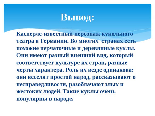 Вывод: Касперле-известный персонаж кукольного театра в Германии. Во многих странах есть похожие перчаточные и деревянные куклы. Они имеют разный внешний вид, который соответствует культуре их стран, разные черты характера. Роль их везде одинакова: они веселят простой народ, рассказывают о несправедливости, разоблачают злых и жестоких людей . Такие куклы очень популярны в народе. 