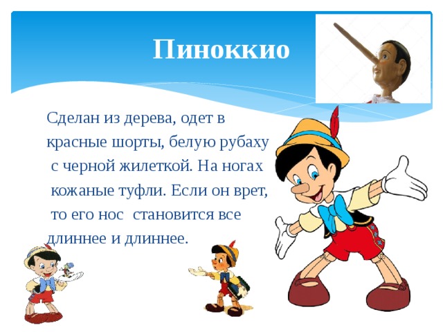 Пиноккио Сделан из дерева, одет в красные шорты, белую рубаху  с черной жилеткой. На ногах  кожаные туфли. Если он врет,  то его нос становится все длиннее и длиннее. 