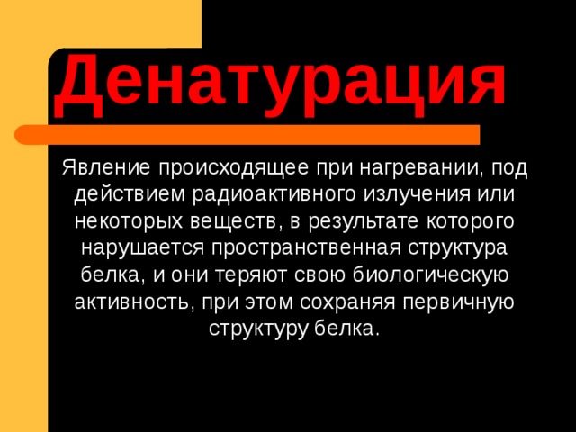 Денатурация Явление происходящее при нагревании, под действием радиоактивного излучения или некоторых веществ, в результате которого нарушается пространственная структура белка, и они теряют свою биологическую активность, при этом сохраняя первичную структуру белка. 